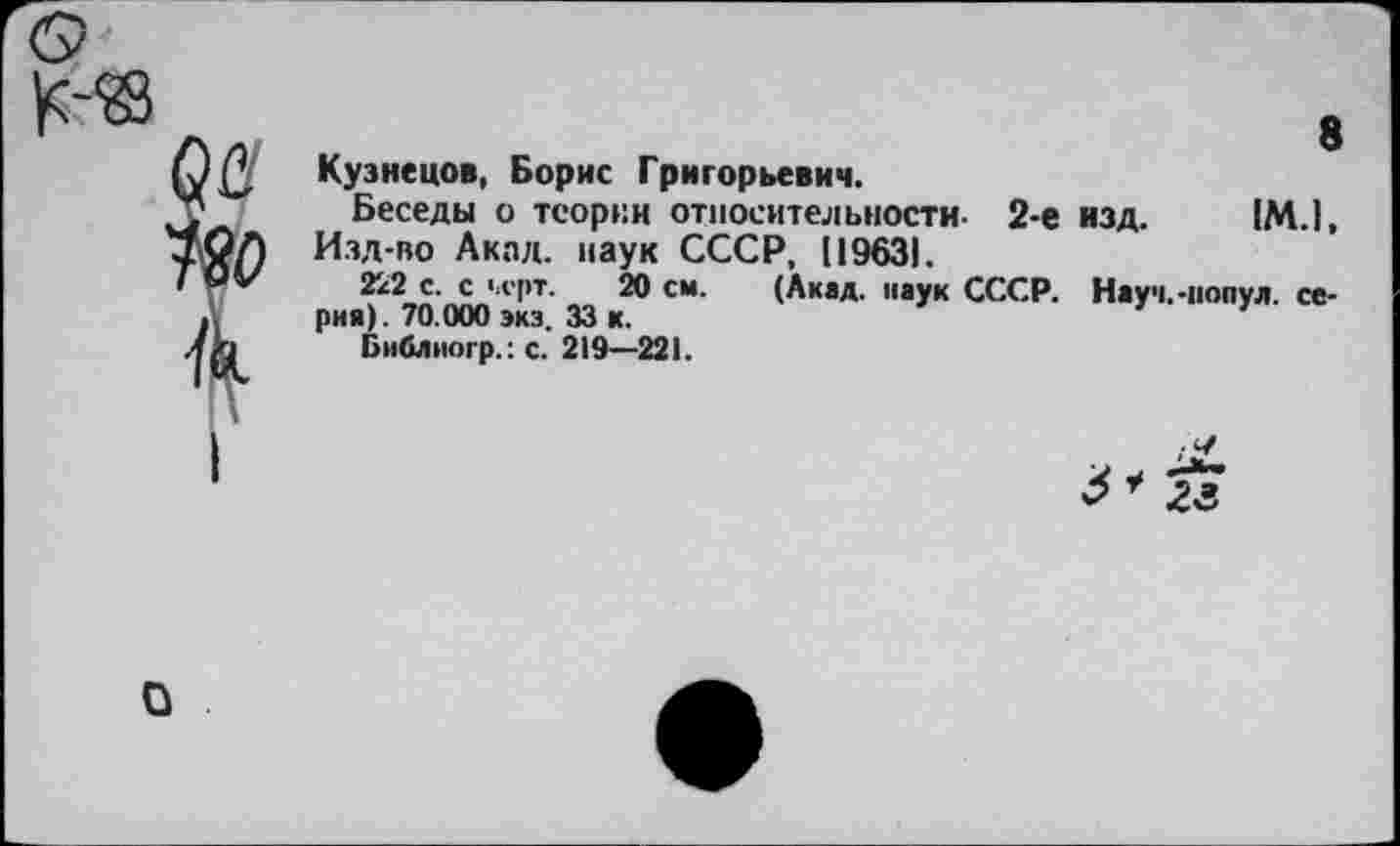 ﻿8
Кузнецов, Борис Григорьевич.
Беседы о теории относительности- 2-е изд. 1М.1, Изд-во Акал, наук СССР, 119631.
222 с. с >л'рт. 20 см. (Акад, паук СССР. Науч.-копул. серна). 70.000 экз. 33 к.
Библиогр.: с. 219—221.

о